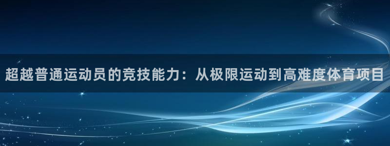 ug环球官网注册：超越普通运动员的竞技能力：从极限运动到高难度体育项目
